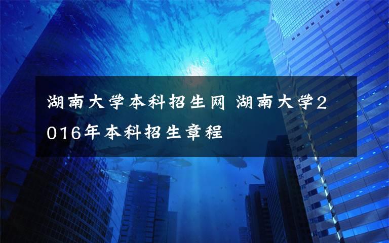 湖南大学本科招生网 湖南大学2016年本科招生章程