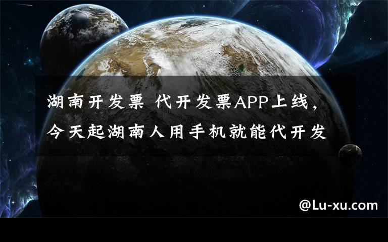 湖南开发票 代开发票APP上线，今天起湖南人用手机就能代开发票