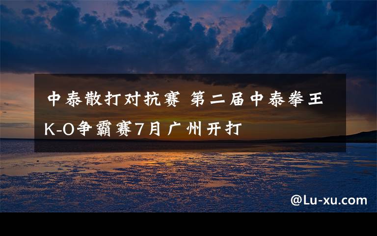 中泰散打对抗赛 第二届中泰拳王K-O争霸赛7月广州开打