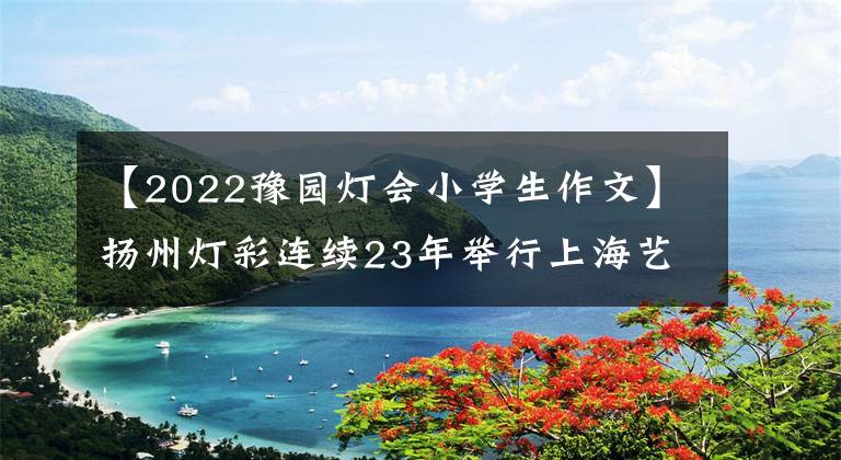 【2022豫园灯会小学生作文】扬州灯彩连续23年举行上海艺苑灯会
