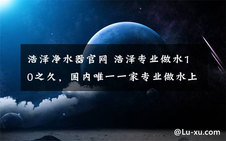 浩泽净水器官网 浩泽专业做水10之久，国内唯一一家专业做水上市公司，净水器工厂亚洲规模最大。商用净水器全国销量第一。