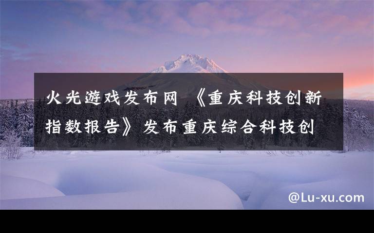 火光游戏发布网 《重庆科技创新指数报告》发布重庆综合科技创新水平指数保持全国第七