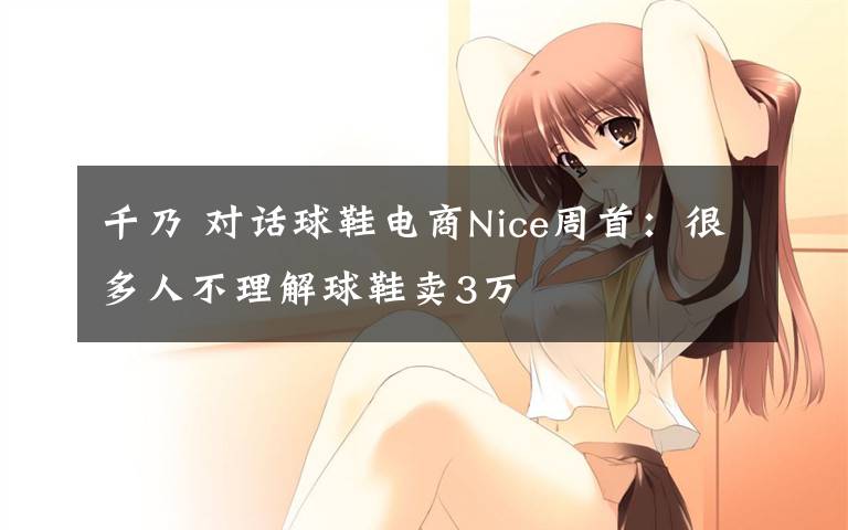 千乃 对话球鞋电商Nice周首：很多人不理解球鞋卖3万