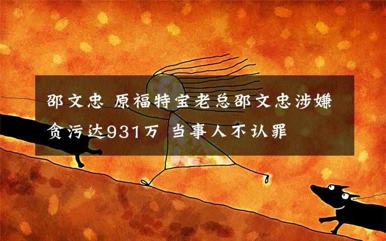 邵文忠 原福特宝老总邵文忠涉嫌贪污达931万 当事人不认罪