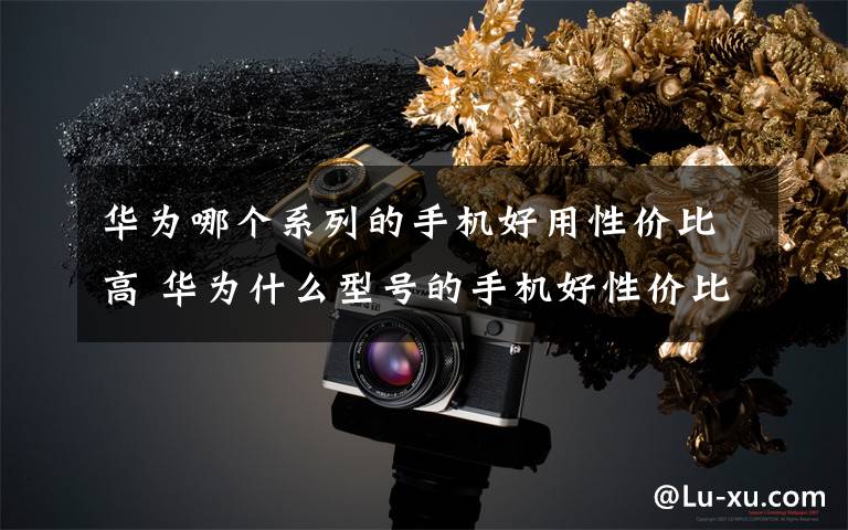 华为哪个系列的手机好用性价比高 华为什么型号的手机好性价比高？