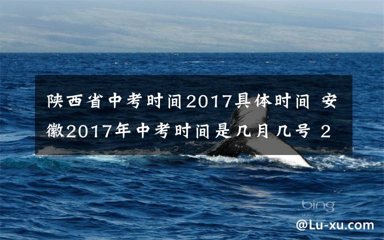 陕西省中考时间2017具体时间 安徽2017年中考时间是几月几号 2017年全国中考时间及考试科目一览