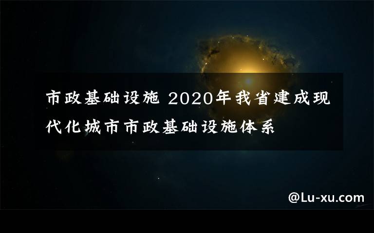 市政基础设施 2020年我省建成现代化城市市政基础设施体系