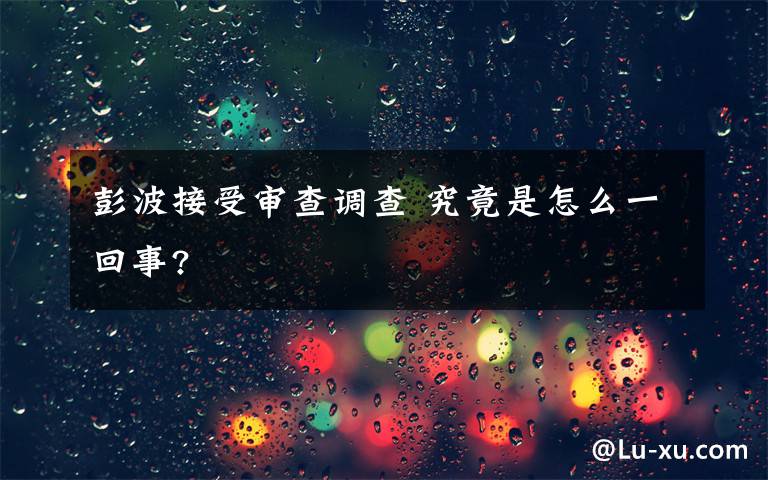 彭波接受审查调查 究竟是怎么一回事?