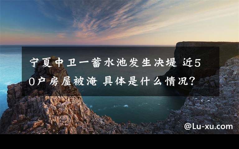 宁夏中卫一蓄水池发生决堤 近50户房屋被淹 具体是什么情况？