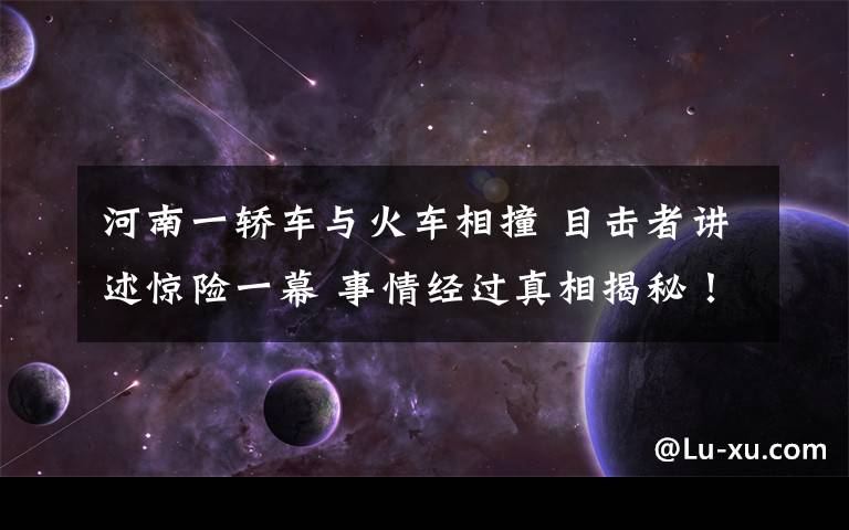 河南一轿车与火车相撞 目击者讲述惊险一幕 事情经过真相揭秘！