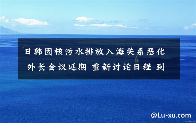 日韩因核污水排放入海关系恶化 外长会议延期 重新讨论日程 到底是什么状况？