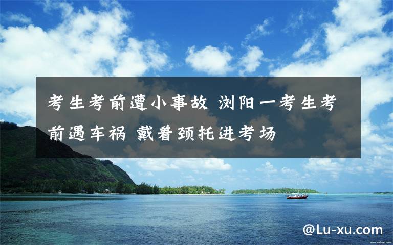 考生考前遭小事故 浏阳一考生考前遇车祸 戴着颈托进考场