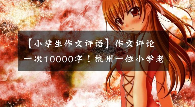 【小学生作文评语】作文评论一次10000字！杭州一位小学老师坚持了26年，她都写了什么？