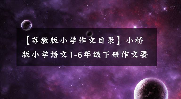 【苏教版小学作文目录】小桥版小学语文1-6年级下册作文要求摘要，收集！