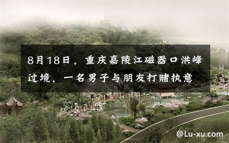 8月18日，重庆嘉陵江磁器口洪峰过境，一名男子与朋友打赌执意跳入汹涌的洪水中，全程被围观群众
