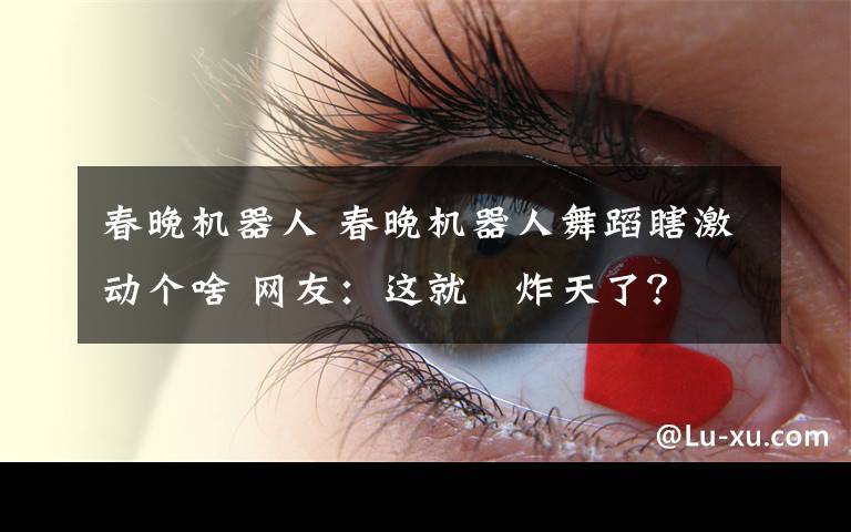 春晚机器人 春晚机器人舞蹈瞎激动个啥 网友：这就屌炸天了？