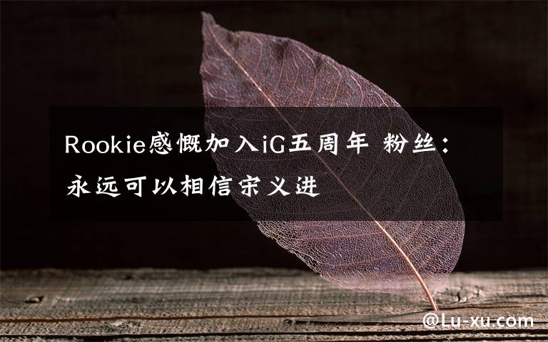 Rookie感慨加入iG五周年 粉丝：永远可以相信宋义进