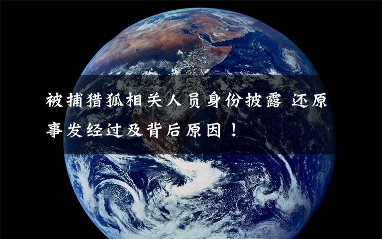 被捕猎狐相关人员身份披露 还原事发经过及背后原因！