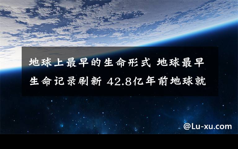 地球上最早的生命形式 地球最早生命记录刷新 42.8亿年前地球就已有生命