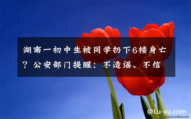 湖南一初中生被同学扔下6楼身亡？公安部门提醒：不造谣、不信谣、不传谣 真相到底是怎样的？