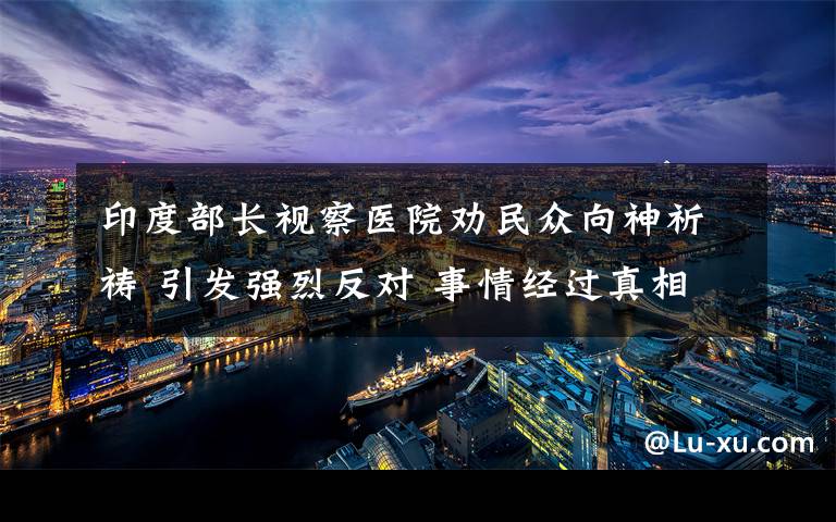 印度部长视察医院劝民众向神祈祷 引发强烈反对 事情经过真相揭秘！