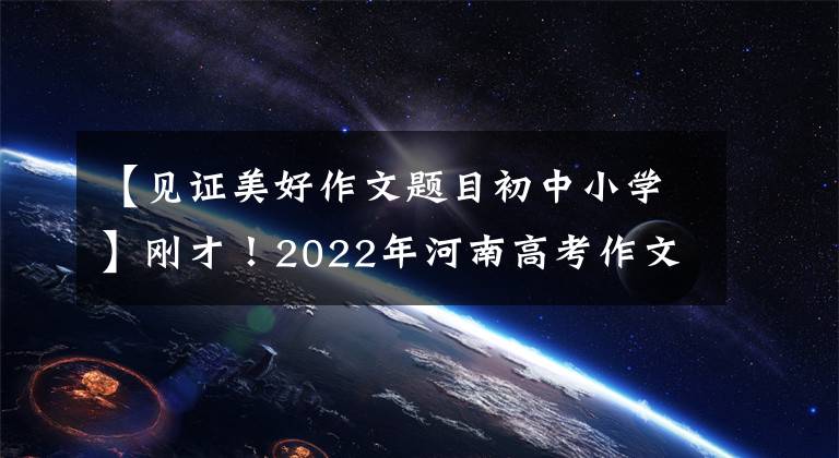 【见证美好作文题目初中小学】刚才！2022年河南高考作文出版了！(附上历年高考作文题目)