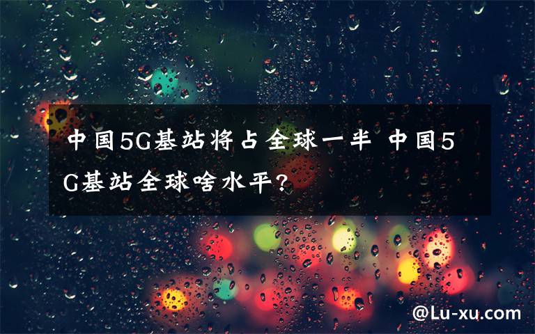中国5G基站将占全球一半 中国5G基站全球啥水平?