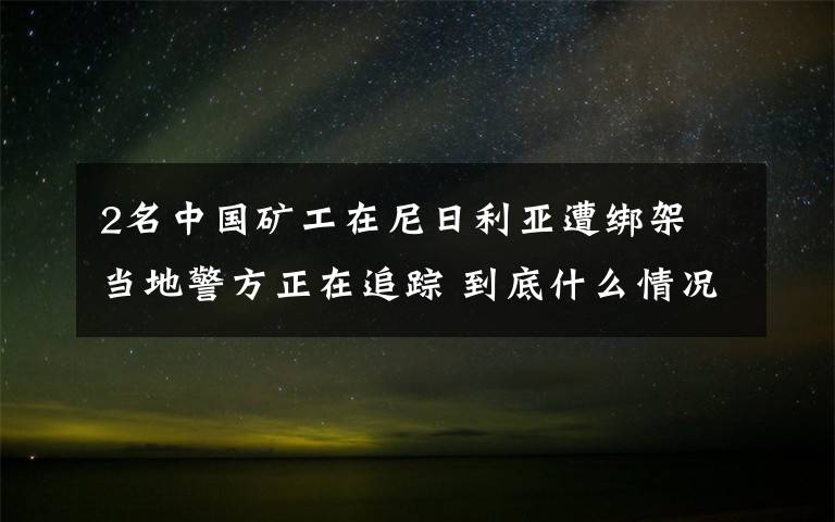 2名中国矿工在尼日利亚遭绑架 当地警方正在追踪 到底什么情况呢？