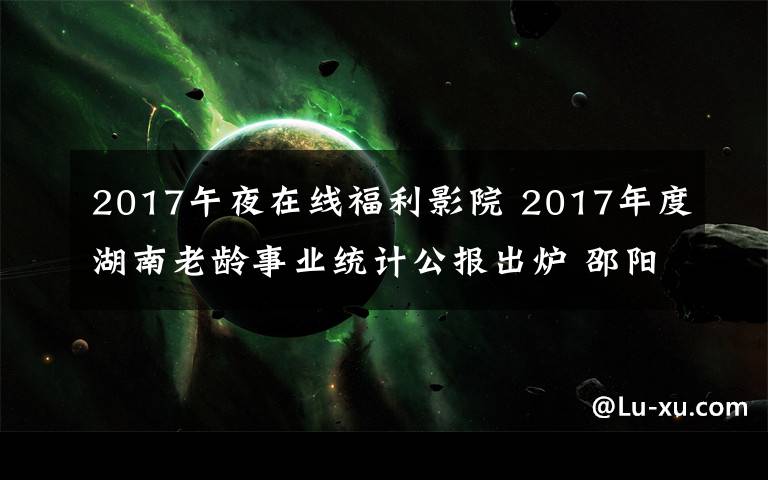 2017午夜在线福利影院 2017年度湖南老龄事业统计公报出炉 邵阳长沙百岁老人多