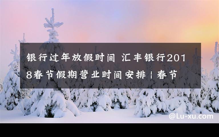 银行过年放假时间 汇丰银行2018春节假期营业时间安排 | 春节通知