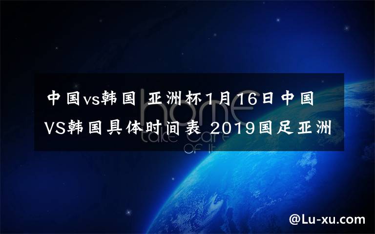 中国vs韩国 亚洲杯1月16日中国VS韩国具体时间表 2019国足亚洲杯对阵赛程时间表