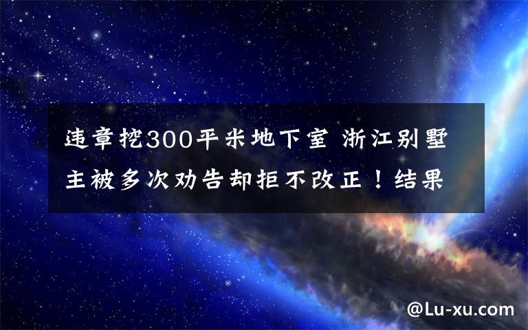 违章挖300平米地下室 浙江别墅主被多次劝告却拒不改正！结果亮了