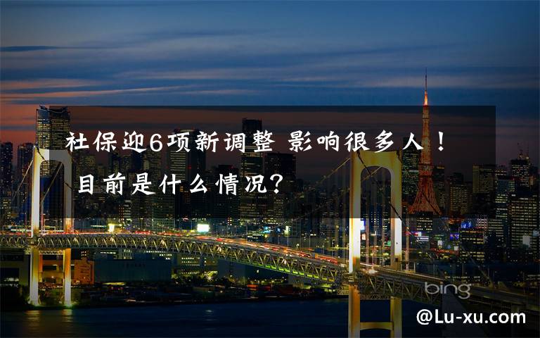 社保迎6项新调整 影响很多人！ 目前是什么情况？