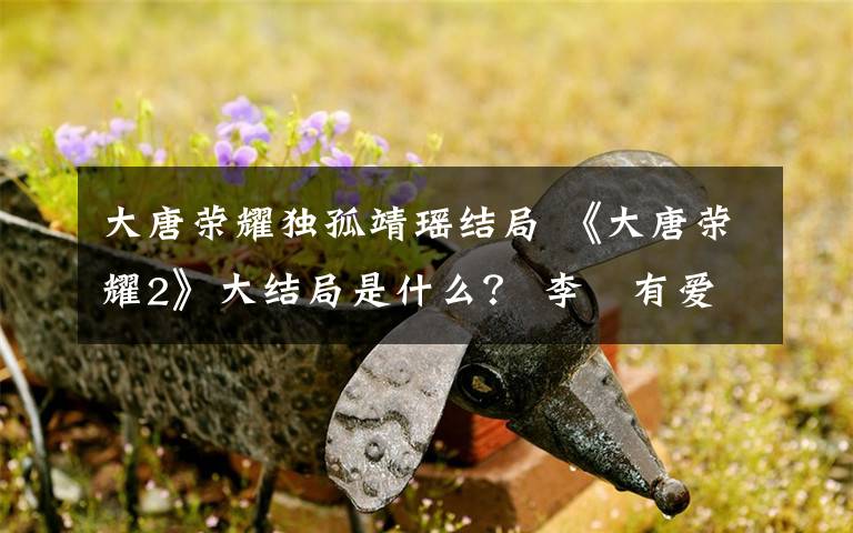 大唐荣耀独孤靖瑶结局 《大唐荣耀2》大结局是什么？ 李俶有爱上独孤靖瑶吗？