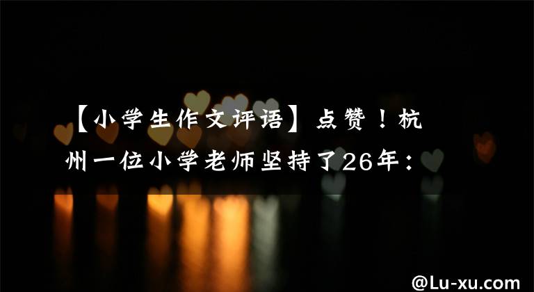 【小学生作文评语】点赞！杭州一位小学老师坚持了26年：作文评论一次性修改了10000字。