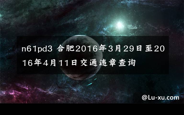 n61pd3 合肥2016年3月29日至2016年4月11日交通违章查询