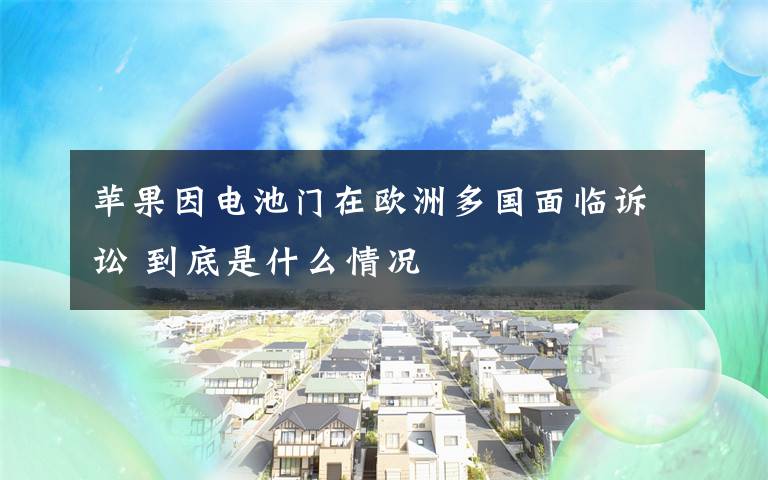 苹果因电池门在欧洲多国面临诉讼 到底是什么情况