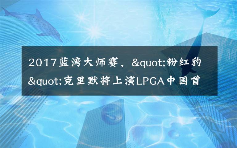 2017蓝湾大师赛，"粉红豹"克里默将上演LPGA中国首秀