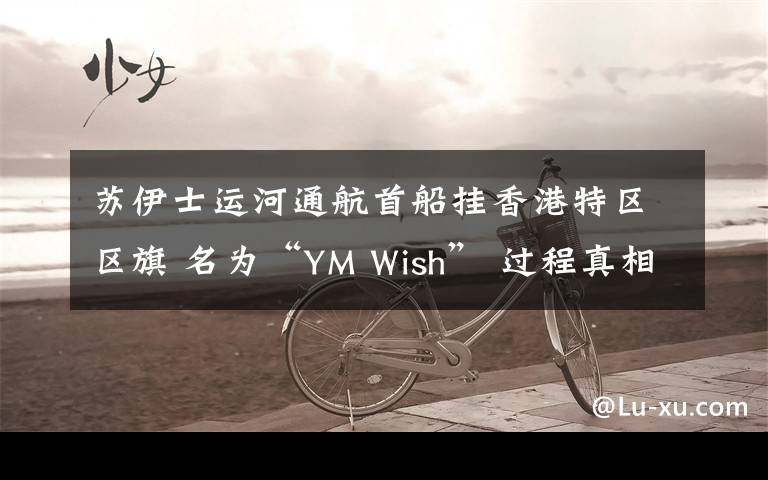 苏伊士运河通航首船挂香港特区区旗 名为“YM Wish” 过程真相详细揭秘！