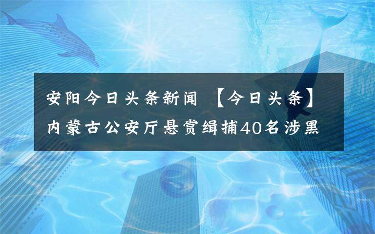 安阳今日头条新闻 【今日头条】内蒙古公安厅悬赏缉捕40名涉黑涉恶案件在逃人员！竟有4名女子…