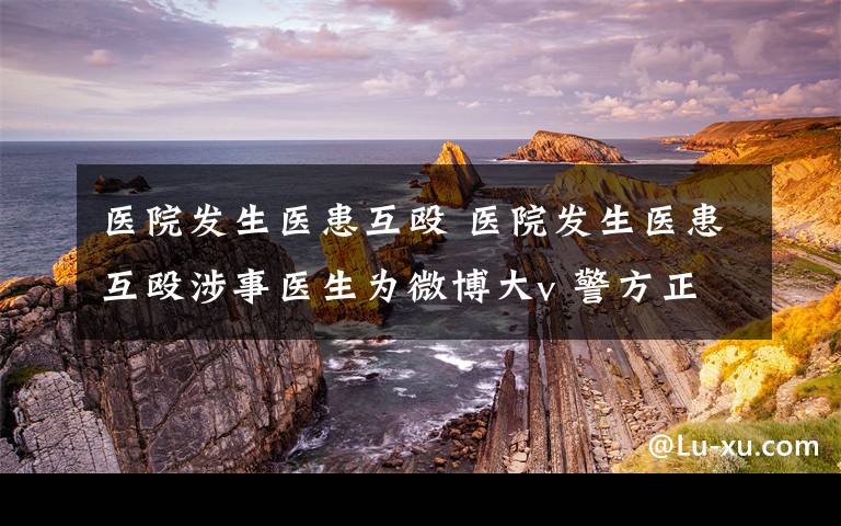 医院发生医患互殴 医院发生医患互殴涉事医生为微博大v 警方正在进一步调查中