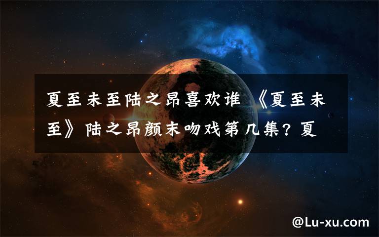 夏至未至陆之昂喜欢谁 《夏至未至》陆之昂颜末吻戏第几集? 夏至未至结局陆之昂和颜末在一起