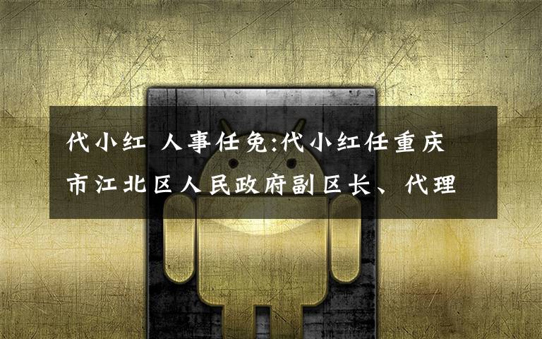 代小红 人事任免:代小红任重庆市江北区人民政府副区长、代理区长