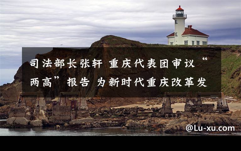 司法部长张轩 重庆代表团审议“两高”报告 为新时代重庆改革发展提供有力司法保障陈敏尔王毅何毅亭唐良智张轩参加