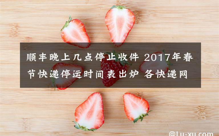 顺丰晚上几点停止收件 2017年春节快递停运时间表出炉 各快递网点将陆续停止收件