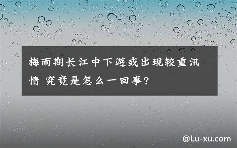 梅雨期长江中下游或出现较重汛情 究竟是怎么一回事?