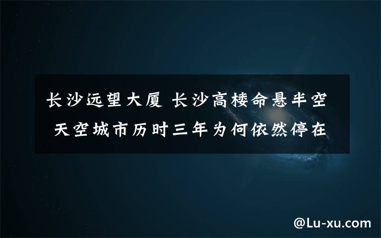 长沙远望大厦 长沙高楼命悬半空 天空城市历时三年为何依然停在图纸上