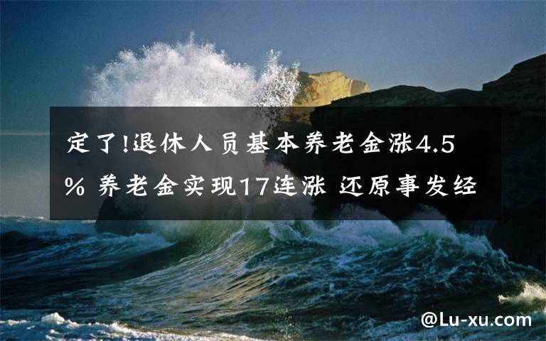 定了!退休人员基本养老金涨4.5% 养老金实现17连涨 还原事发经过及背后真相！