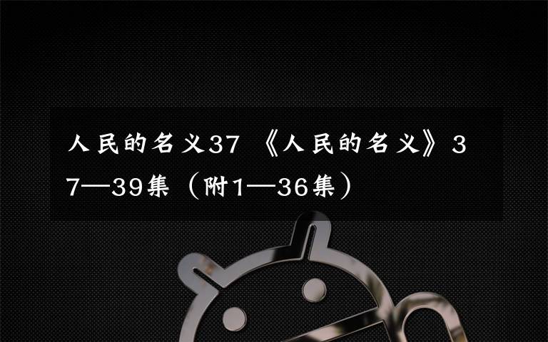 人民的名义37 《人民的名义》37—39集（附1—36集）