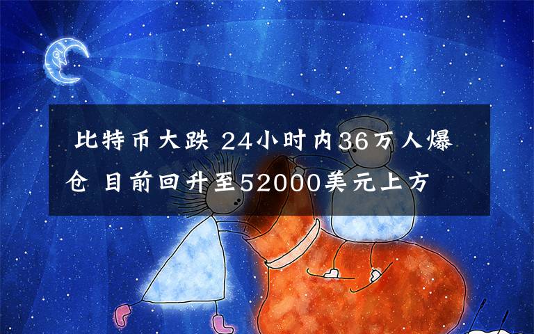  比特币大跌 24小时内36万人爆仓 目前回升至52000美元上方